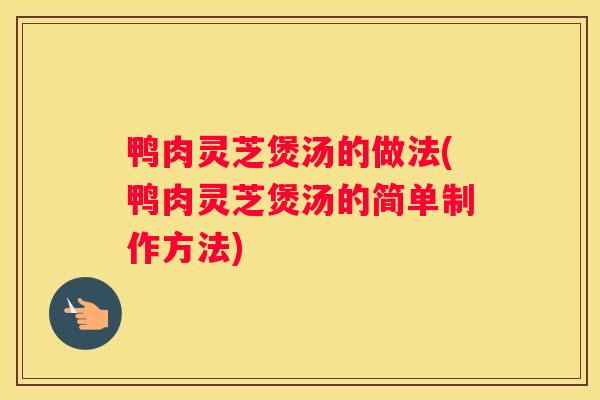 鸭肉灵芝煲汤的做法(鸭肉灵芝煲汤的简单制作方法)