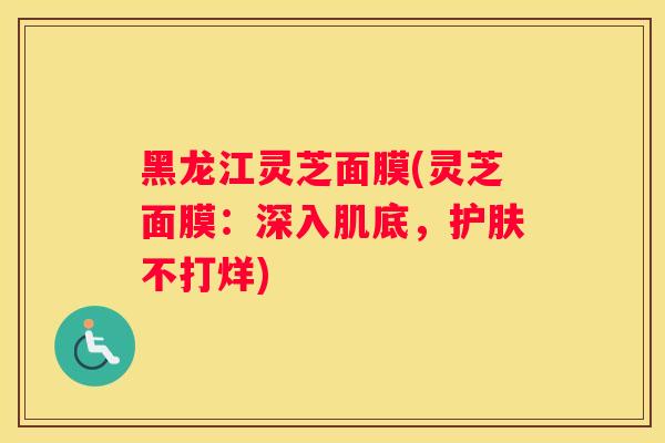 黑龙江灵芝面膜(灵芝面膜：深入肌底，护肤不打烊)
