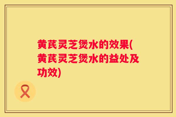 黄芪灵芝煲水的效果(黄芪灵芝煲水的益处及功效)