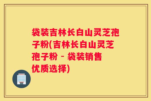 袋装吉林长白山灵芝孢子粉(吉林长白山灵芝孢子粉 - 袋装销售优质选择)