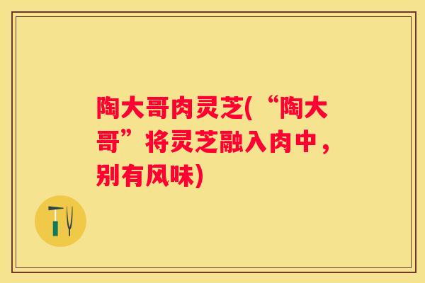 陶大哥肉灵芝(“陶大哥”将灵芝融入肉中，别有风味)