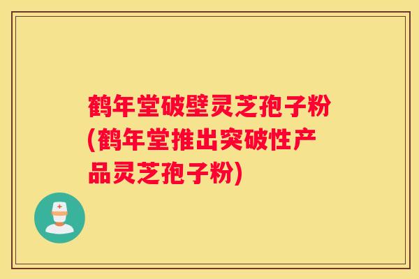 鹤年堂破壁灵芝孢子粉(鹤年堂推出突破性产品灵芝孢子粉)