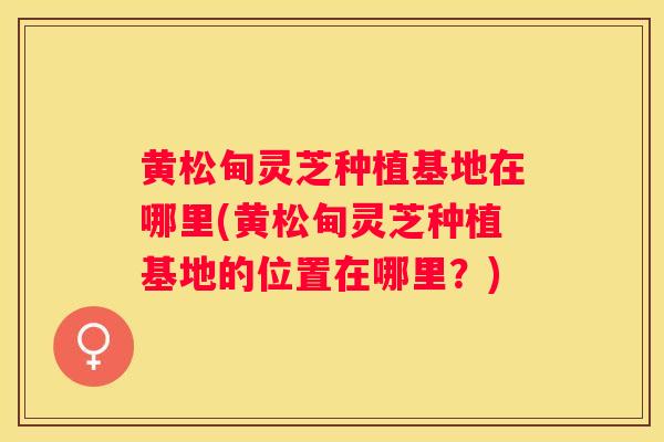 黄松甸灵芝种植基地在哪里(黄松甸灵芝种植基地的位置在哪里？)