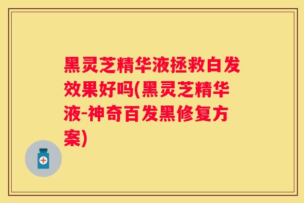 黑灵芝精华液拯救白发效果好吗(黑灵芝精华液-神奇百发黑修复方案)