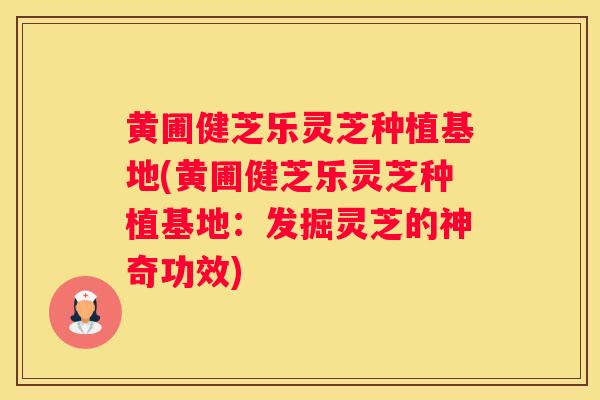 黄圃健芝乐灵芝种植基地(黄圃健芝乐灵芝种植基地：发掘灵芝的神奇功效)