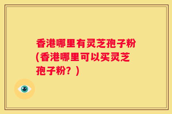 香港哪里有灵芝孢子粉(香港哪里可以买灵芝孢子粉？)