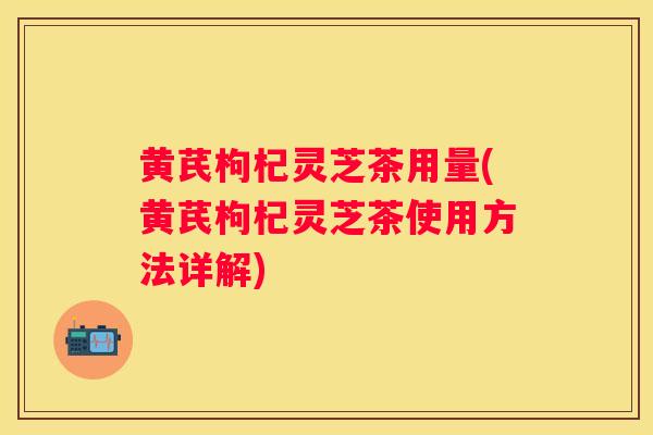 黄芪枸杞灵芝茶用量(黄芪枸杞灵芝茶使用方法详解)