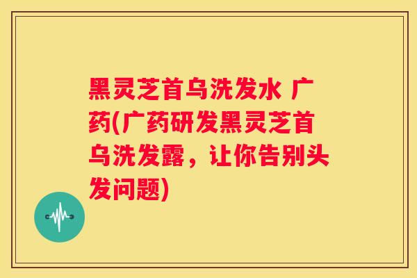 黑灵芝首乌洗发水 广药(广药研发黑灵芝首乌洗发露,让你告别头发问题) 黑灵芝首乌洗发水 广药(广药研发黑灵芝首乌洗发露,让你告别头发问题)