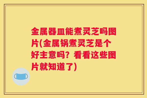 金属器皿能煮灵芝吗图片(金属锅煮灵芝是个好主意吗？看看这些图片就知道了)