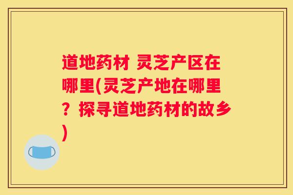 道地药材 灵芝产区在哪里(灵芝产地在哪里？探寻道地药材的故乡)