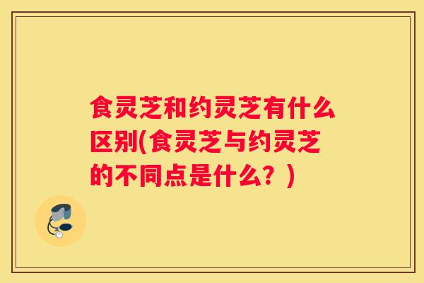 食灵芝和约灵芝有什么区别(食灵芝与约灵芝的不同点是什么？)