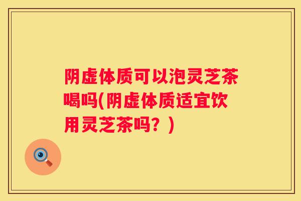 阴虚体质可以泡灵芝茶喝吗(阴虚体质适宜饮用灵芝茶吗?) 阴虚体质可以泡灵芝茶喝吗(阴虚体质适宜饮用灵芝茶吗?)