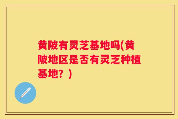 黄陂有灵芝基地吗(黄陂地区是否有灵芝种植基地?) 黄陂有灵芝基地吗(黄陂地区是否有灵芝种植基地?)