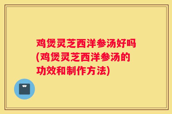 鸡煲灵芝西洋参汤好吗(鸡煲灵芝西洋参汤的功效和制作方法)