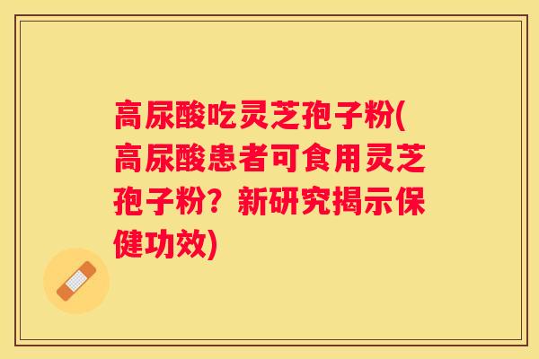 高尿酸吃灵芝孢子粉(高尿酸患者可食用灵芝孢子粉？新研究揭示保健功效)