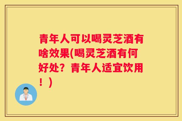 青年人可以喝灵芝酒有啥效果(喝灵芝酒有何好处？青年人适宜饮用！)