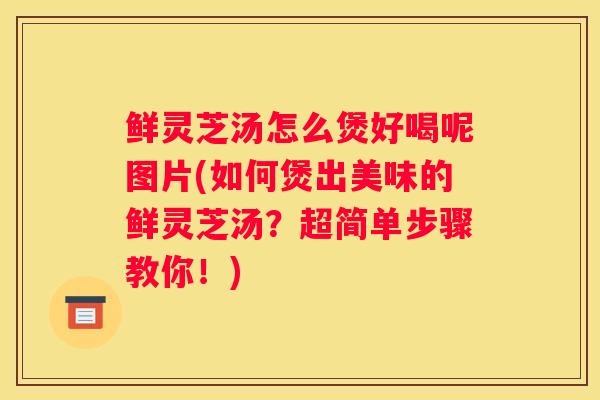 鲜灵芝汤怎么煲好喝呢图片(如何煲出美味的鲜灵芝汤？超简单步骤教你！)