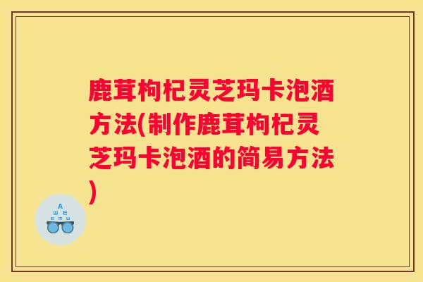 鹿茸枸杞灵芝玛卡泡酒方法(制作鹿茸枸杞灵芝玛卡泡酒的简易方法)