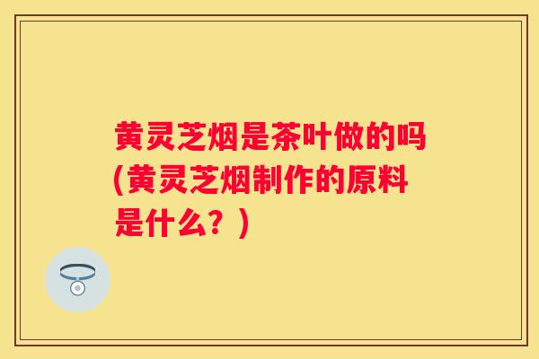 黄灵芝烟是茶叶做的吗(黄灵芝烟制作的原料是什么？)