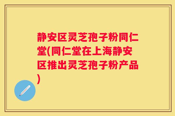 静安区灵芝孢子粉同仁堂(同仁堂在上海静安区推出灵芝孢子粉产品)