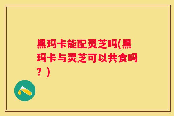 黑玛卡能配灵芝吗(黑玛卡与灵芝可以共食吗？)