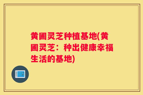 黄圃灵芝种植基地(黄圃灵芝：种出健康幸福生活的基地)