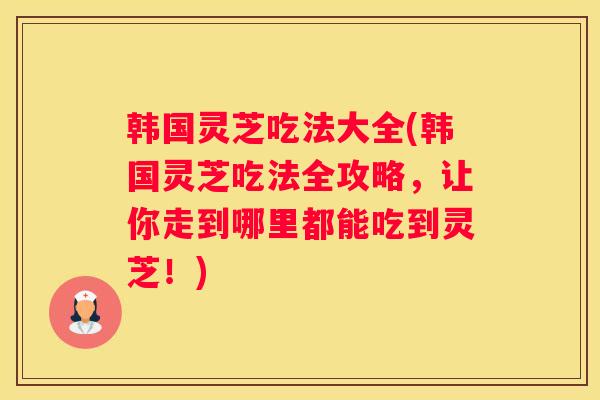 韩国灵芝吃法大全(韩国灵芝吃法全攻略，让你走到哪里都能吃到灵芝！)