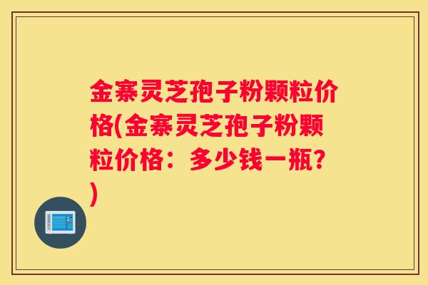 金寨灵芝孢子粉颗粒价格(金寨灵芝孢子粉颗粒价格：多少钱一瓶？)