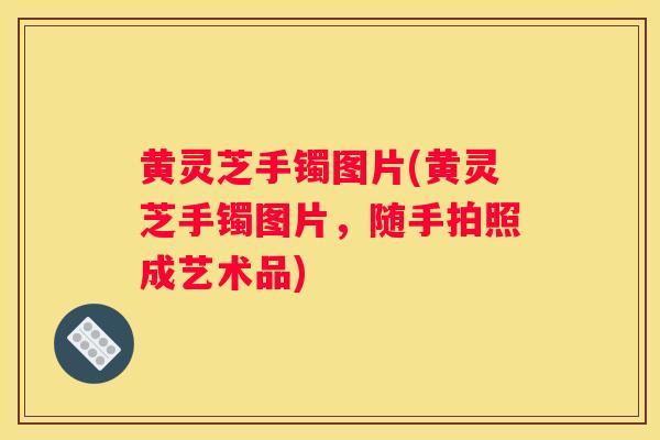 黄灵芝手镯图片(黄灵芝手镯图片，随手拍照成艺术品)