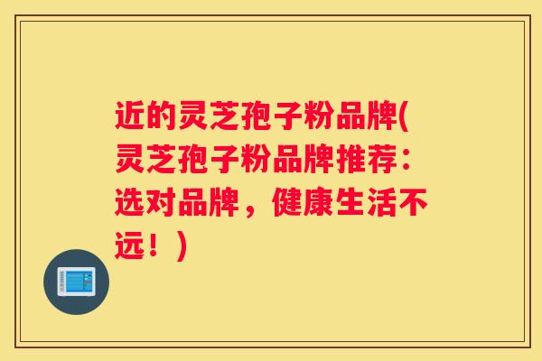 近的灵芝孢子粉品牌(灵芝孢子粉品牌推荐：选对品牌，健康生活不远！)