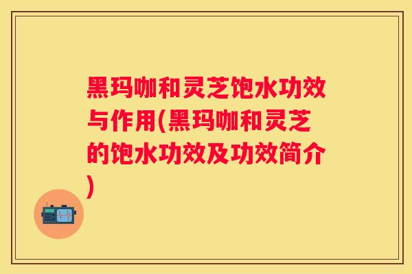 黑玛咖和灵芝饱水功效与作用(黑玛咖和灵芝的饱水功效及功效简介)