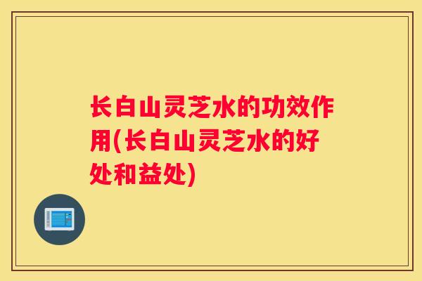 长白山灵芝水的功效作用(长白山灵芝水的好处和益处)