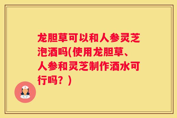 龙胆草可以和人参灵芝泡酒吗(使用龙胆草、人参和灵芝制作酒水可行吗？)