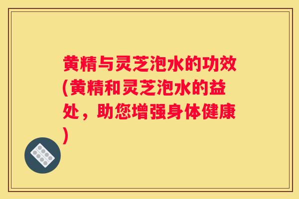 黄精与灵芝泡水的功效(黄精和灵芝泡水的益处，助您增强身体健康)