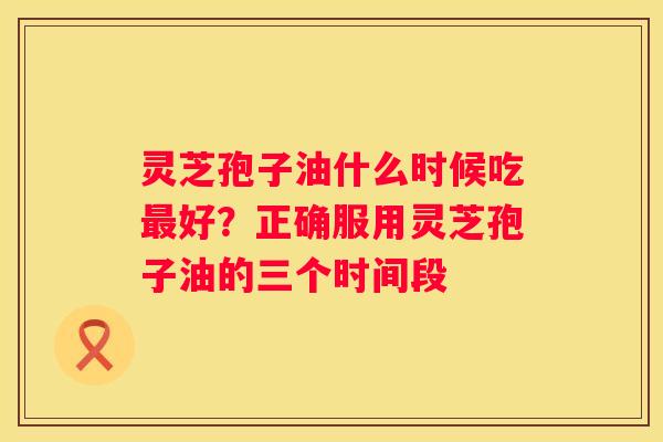 灵芝孢子油什么时候吃好？正确服用灵芝孢子油的三个时间段