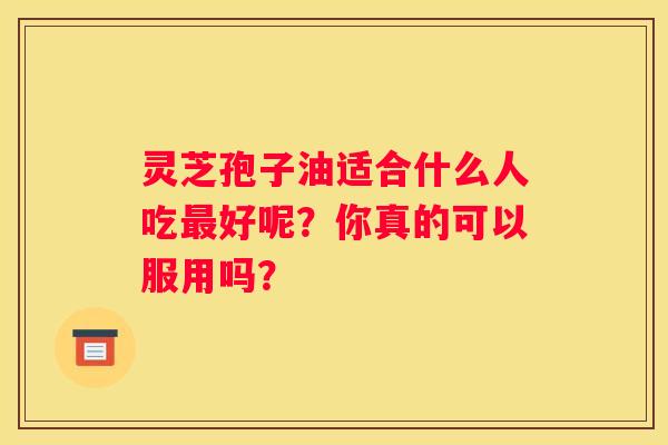 灵芝孢子油适合什么人吃好呢？你真的可以服用吗？