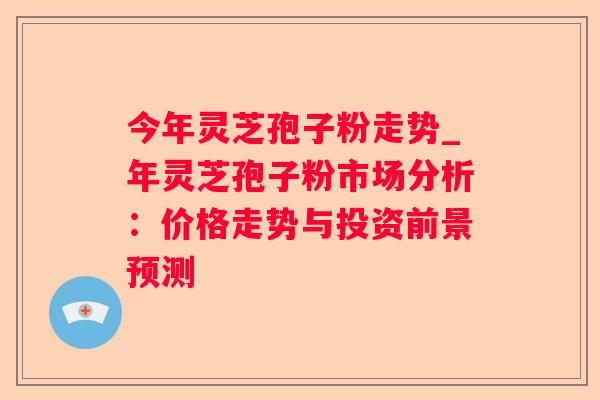 今年灵芝孢子粉走势_年灵芝孢子粉市场分析：价格走势与投资前景预测