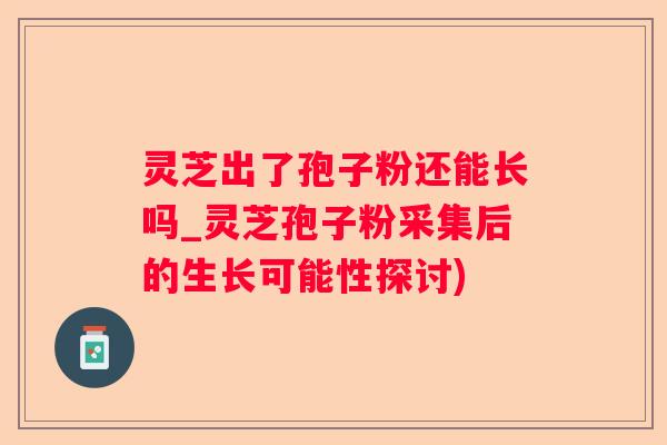 灵芝出了孢子粉还能长吗_灵芝孢子粉采集后的生长可能性探讨)