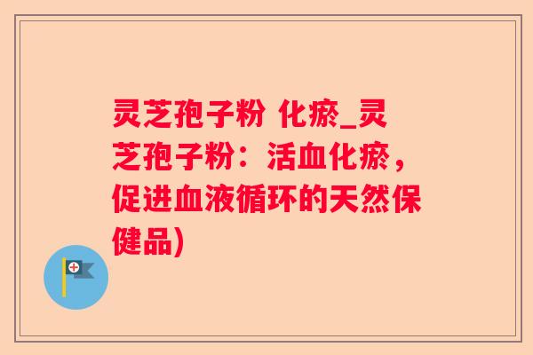 灵芝孢子粉 化瘀_灵芝孢子粉：活化瘀，促进的天然保健品)