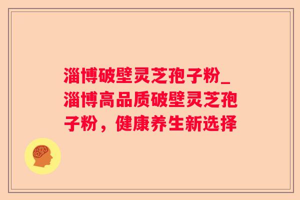 淄博破壁灵芝孢子粉_淄博高品质破壁灵芝孢子粉，健康养生新选择