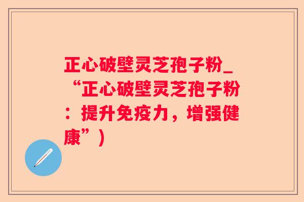 正心破壁灵芝孢子粉_“正心破壁灵芝孢子粉：提升免疫力，增强健康”)