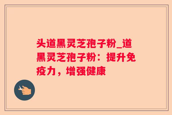 头道黑灵芝孢子粉_道黑灵芝孢子粉：提升免疫力，增强健康