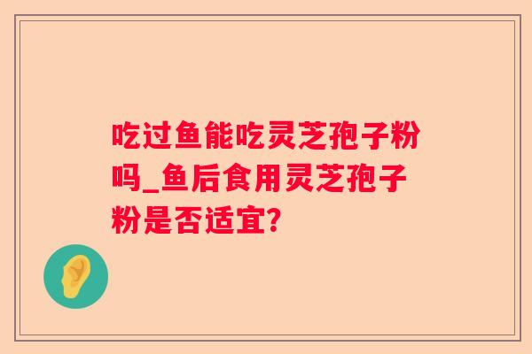 吃过鱼能吃灵芝孢子粉吗_鱼后食用灵芝孢子粉是否适宜？