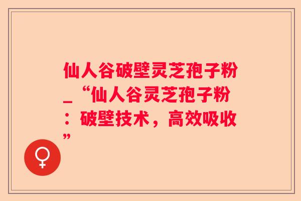 仙人谷破壁灵芝孢子粉_“仙人谷灵芝孢子粉：破壁技术，高效吸收”