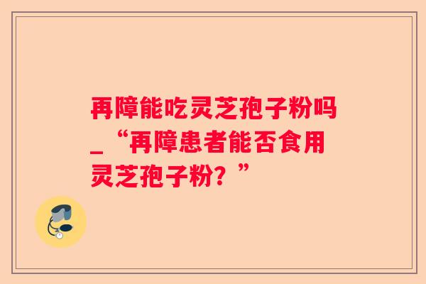 再障能吃灵芝孢子粉吗_“再障患者能否食用灵芝孢子粉？”