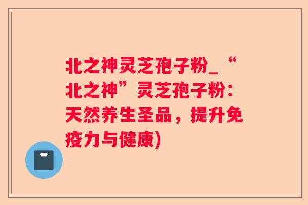 北之神灵芝孢子粉_“北之神”灵芝孢子粉：天然养生圣品，提升免疫力与健康)