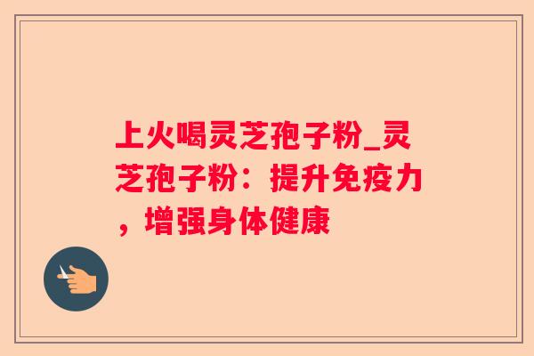 上火喝灵芝孢子粉_灵芝孢子粉:提升免疫力,增强身体健康 上火喝灵芝孢子粉_灵芝孢子粉:提升免疫力,增强身体健康