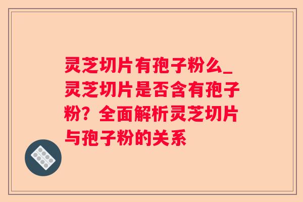 灵芝切片有孢子粉么_灵芝切片是否含有孢子粉？全面解析灵芝切片与孢子粉的关系