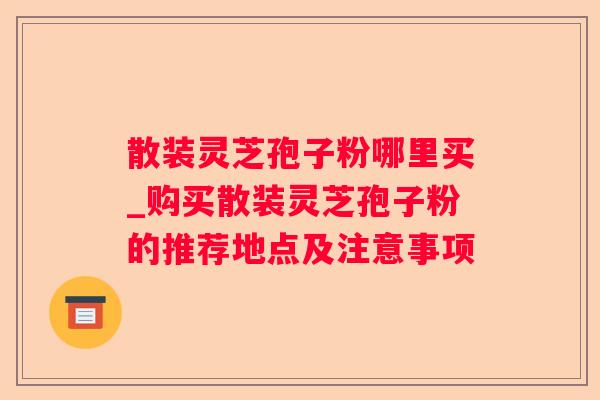 散装灵芝孢子粉哪里买_购买散装灵芝孢子粉的推荐地点及注意事项