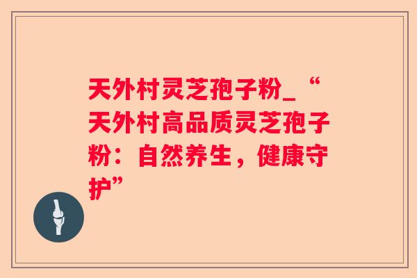 天外村灵芝孢子粉_“天外村高品质灵芝孢子粉：自然养生，健康守护”